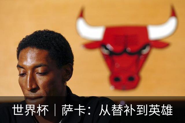 世界杯｜萨卡：从替补到英雄