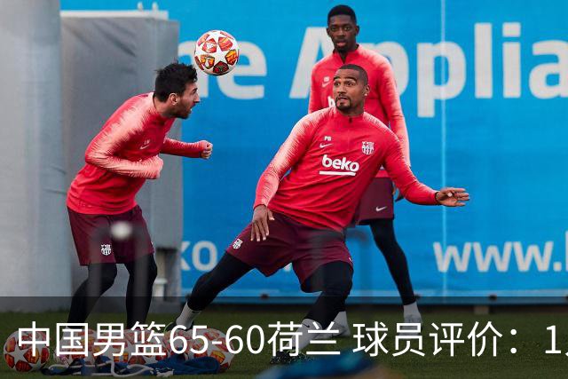 中国男篮65-60荷兰 球员评价：1人优秀，6人及格，5人低迷