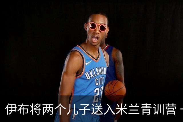 伊布将两个儿子送入米兰青训营 一个U17一个U15