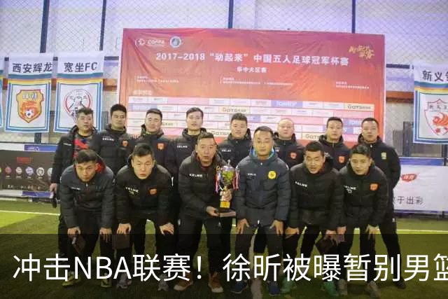 冲击NBA联赛！徐昕被曝暂别男篮集训队，郭士强惨遭重大打击！