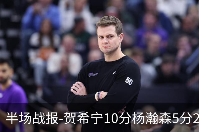 半场战报-贺希宁10分杨瀚森5分2犯 中国男篮10分落后日本