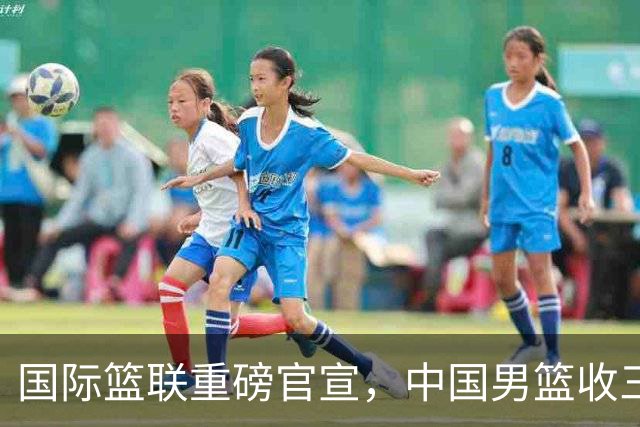 国际篮联重磅官宣，中国男篮收三个好消息和三个坏消息