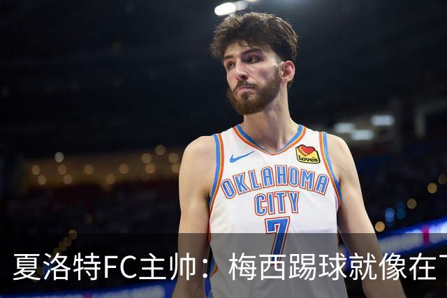 夏洛特FC主帅：梅西踢球就像在下国际象棋，总能提前思考两三步