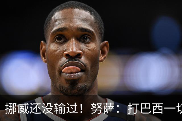 挪威还没输过！努萨：打巴西一切皆有可能，一战定胜负我非常期待