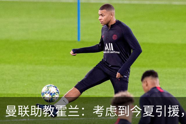 曼联助教霍兰：考虑到今夏引援，本赛季确实让人感到乐观