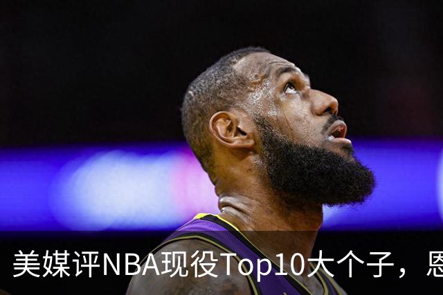 美媒评NBA现役Top10大个子，恩比德第5，约基奇进前3，第1无悬念