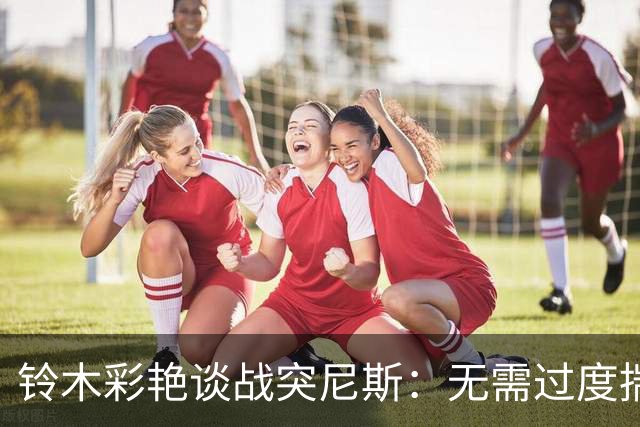 铃木彩艳谈战突尼斯：无需过度揣测他们临阵换帅 目标是全取三分